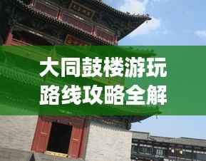大同鼓楼游玩路线攻略全解析,最新攻略助你畅游无阻!
