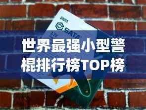 世界最强小型警棍排行榜TOP榜,安全卫士必备之选!