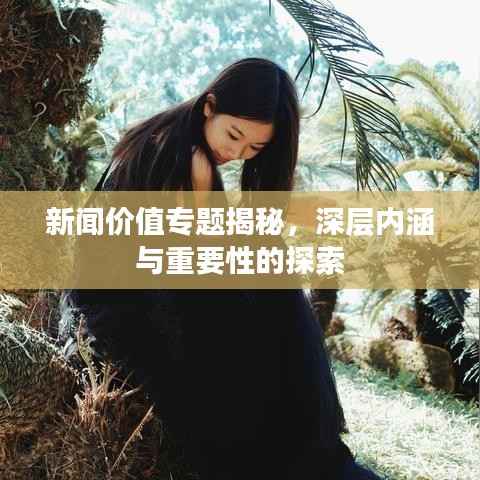 新闻价值专题揭秘,深层内涵与重要性的探索